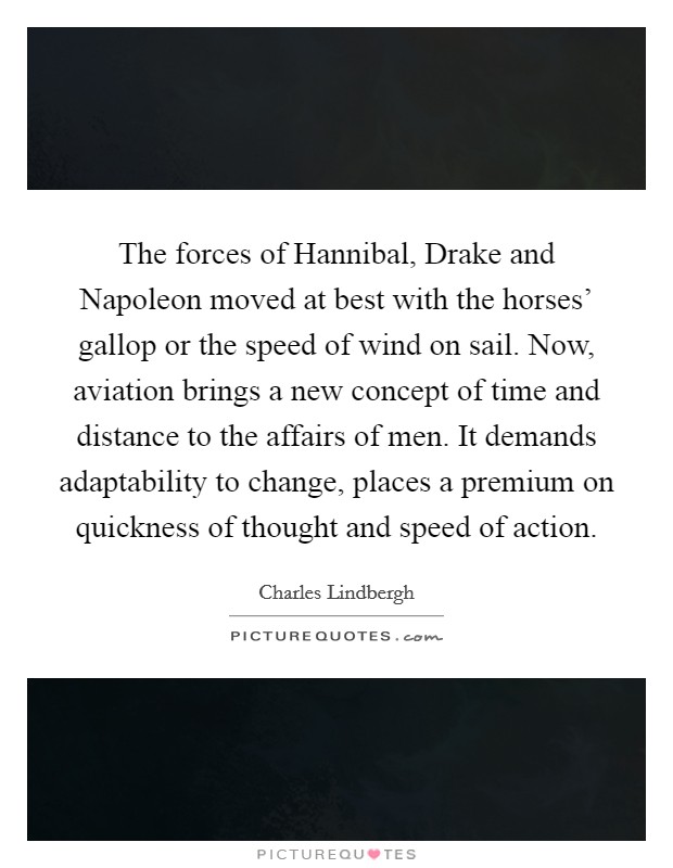 The forces of Hannibal, Drake and Napoleon moved at best with the horses' gallop or the speed of wind on sail. Now, aviation brings a new concept of time and distance to the affairs of men. It demands adaptability to change, places a premium on quickness of thought and speed of action Picture Quote #1