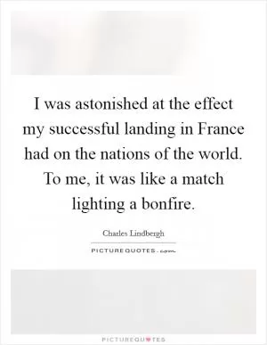 I was astonished at the effect my successful landing in France had on the nations of the world. To me, it was like a match lighting a bonfire Picture Quote #1
