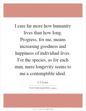 I care far more how humanity lives than how long. Progress, for me, means increasing goodness and happiness of individual lives. For the species, as for each man, mere longevity seems to me a contemptible ideal Picture Quote #1