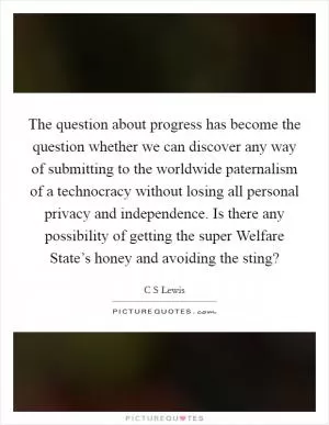 The question about progress has become the question whether we can discover any way of submitting to the worldwide paternalism of a technocracy without losing all personal privacy and independence. Is there any possibility of getting the super Welfare State’s honey and avoiding the sting? Picture Quote #1