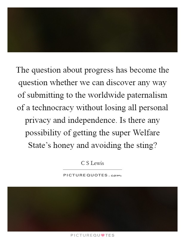 The question about progress has become the question whether we can discover any way of submitting to the worldwide paternalism of a technocracy without losing all personal privacy and independence. Is there any possibility of getting the super Welfare State's honey and avoiding the sting? Picture Quote #1
