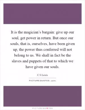 It is the magician’s bargain: give up our soul, get power in return. But once our souls, that is, ourselves, have been given up, the power thus conferred will not belong to us. We shall in fact be the slaves and puppets of that to which we have given our souls Picture Quote #1