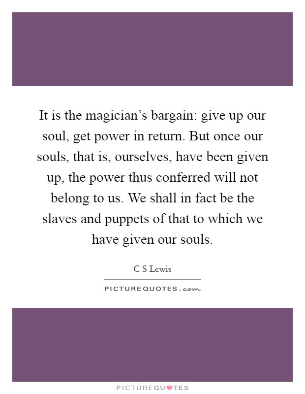 It is the magician's bargain: give up our soul, get power in return. But once our souls, that is, ourselves, have been given up, the power thus conferred will not belong to us. We shall in fact be the slaves and puppets of that to which we have given our souls Picture Quote #1