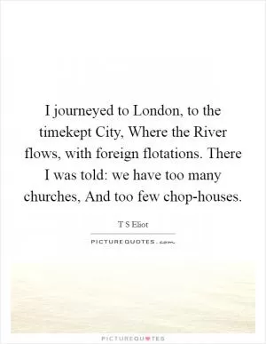 I journeyed to London, to the timekept City, Where the River flows, with foreign flotations. There I was told: we have too many churches, And too few chop-houses Picture Quote #1
