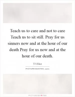 Teach us to care and not to care Teach us to sit still. Pray for us sinners now and at the hour of our death Pray for us now and at the hour of our death Picture Quote #1