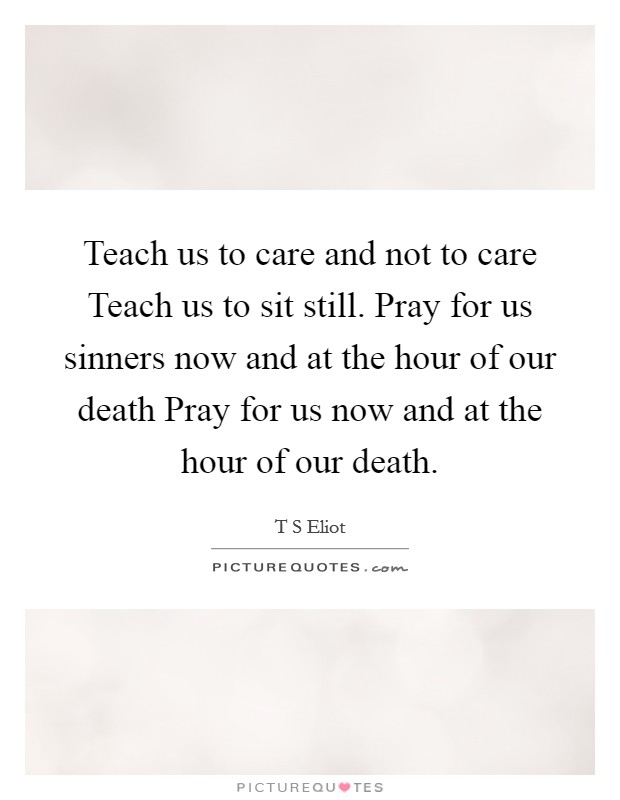 Teach us to care and not to care Teach us to sit still. Pray for us sinners now and at the hour of our death Pray for us now and at the hour of our death Picture Quote #1