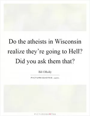 Do the atheists in Wisconsin realize they’re going to Hell? Did you ask them that? Picture Quote #1