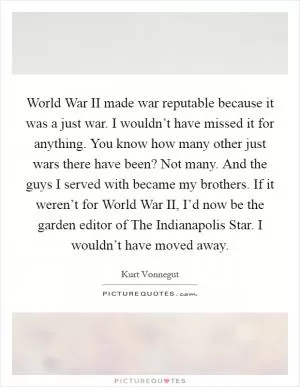 World War II made war reputable because it was a just war. I wouldn’t have missed it for anything. You know how many other just wars there have been? Not many. And the guys I served with became my brothers. If it weren’t for World War II, I’d now be the garden editor of The Indianapolis Star. I wouldn’t have moved away Picture Quote #1