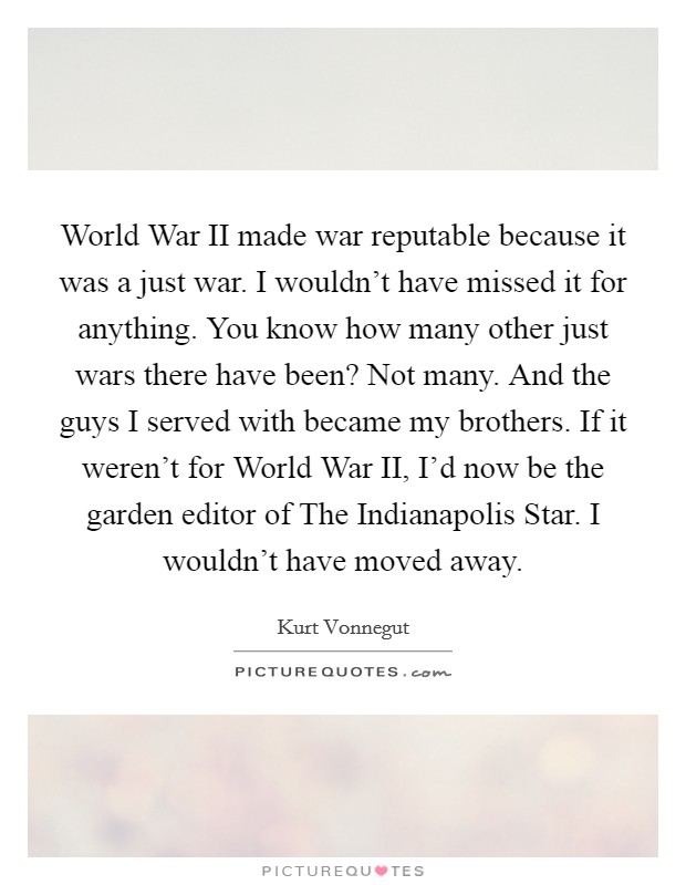 World War II made war reputable because it was a just war. I wouldn't have missed it for anything. You know how many other just wars there have been? Not many. And the guys I served with became my brothers. If it weren't for World War II, I'd now be the garden editor of The Indianapolis Star. I wouldn't have moved away Picture Quote #1