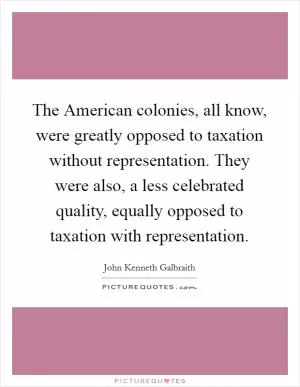 The American colonies, all know, were greatly opposed to taxation without representation. They were also, a less celebrated quality, equally opposed to taxation with representation Picture Quote #1