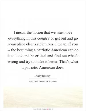 I mean, the notion that we must love everything in this country or get out and go someplace else is ridiculous. I mean, if you -- the best thing a patriotic American can do is to look and be critical and find out what’s wrong and try to make it better. That’s what a patriotic American does Picture Quote #1