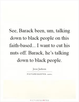 See, Barack been, um, talking down to black people on this faith-based... I want to cut his nuts off. Barack, he’s talking down to black people Picture Quote #1