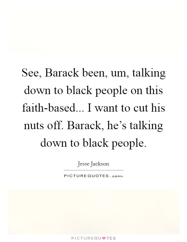 See, Barack been, um, talking down to black people on this faith-based... I want to cut his nuts off. Barack, he's talking down to black people Picture Quote #1