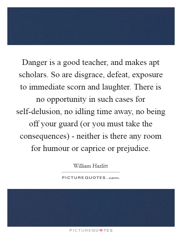 Danger is a good teacher, and makes apt scholars. So are disgrace, defeat, exposure to immediate scorn and laughter. There is no opportunity in such cases for self-delusion, no idling time away, no being off your guard (or you must take the consequences) - neither is there any room for humour or caprice or prejudice Picture Quote #1