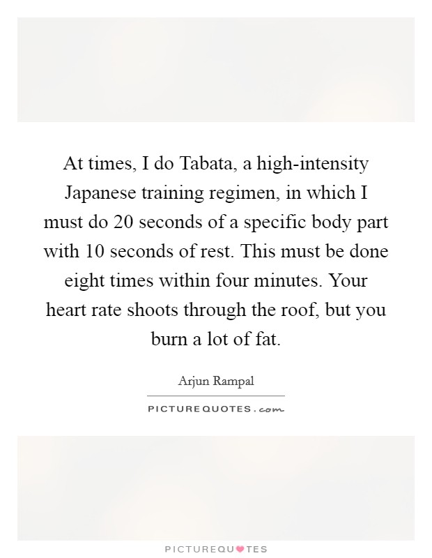 At times, I do Tabata, a high-intensity Japanese training regimen, in which I must do 20 seconds of a specific body part with 10 seconds of rest. This must be done eight times within four minutes. Your heart rate shoots through the roof, but you burn a lot of fat Picture Quote #1