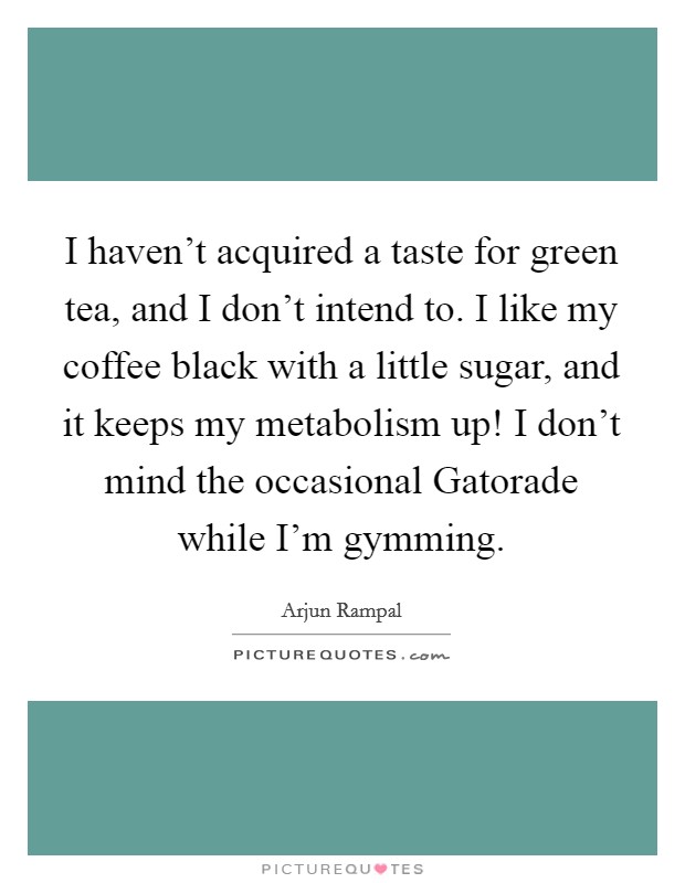 I haven't acquired a taste for green tea, and I don't intend to. I like my coffee black with a little sugar, and it keeps my metabolism up! I don't mind the occasional Gatorade while I'm gymming Picture Quote #1