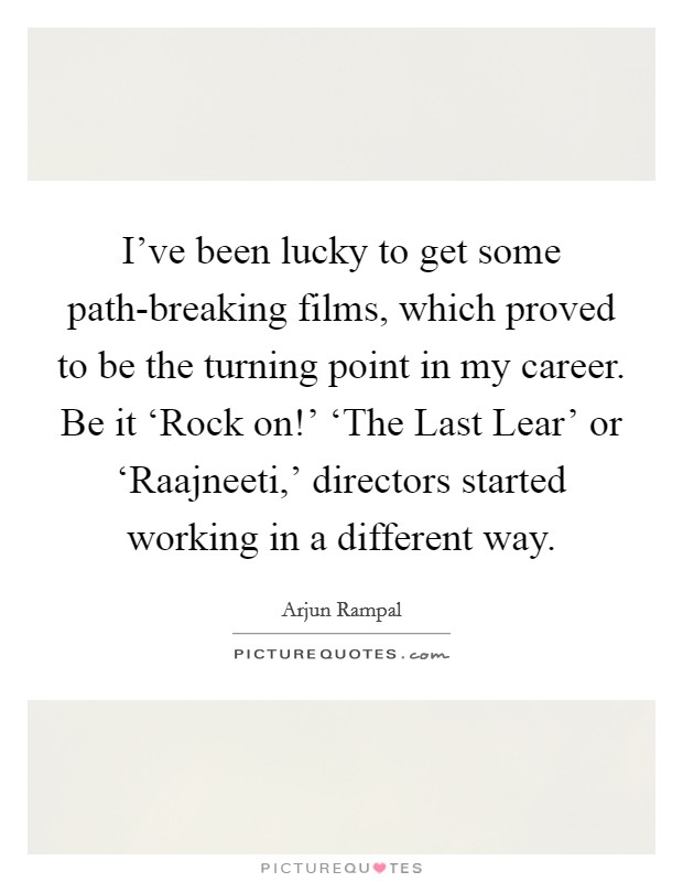 I've been lucky to get some path-breaking films, which proved to be the turning point in my career. Be it ‘Rock on!' ‘The Last Lear' or ‘Raajneeti,' directors started working in a different way Picture Quote #1