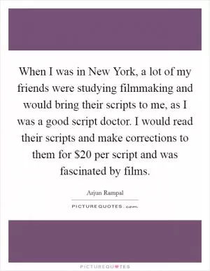 When I was in New York, a lot of my friends were studying filmmaking and would bring their scripts to me, as I was a good script doctor. I would read their scripts and make corrections to them for $20 per script and was fascinated by films Picture Quote #1