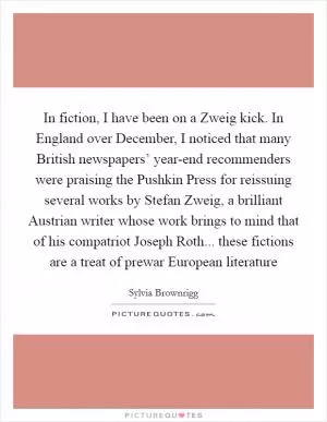 In fiction, I have been on a Zweig kick. In England over December, I noticed that many British newspapers’ year-end recommenders were praising the Pushkin Press for reissuing several works by Stefan Zweig, a brilliant Austrian writer whose work brings to mind that of his compatriot Joseph Roth... these fictions are a treat of prewar European literature Picture Quote #1