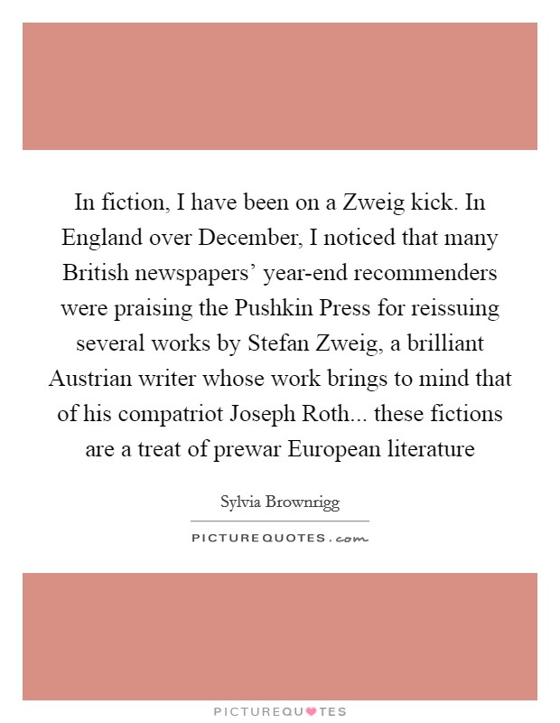 In fiction, I have been on a Zweig kick. In England over December, I noticed that many British newspapers' year-end recommenders were praising the Pushkin Press for reissuing several works by Stefan Zweig, a brilliant Austrian writer whose work brings to mind that of his compatriot Joseph Roth... these fictions are a treat of prewar European literature Picture Quote #1