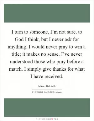 I turn to someone, I’m not sure, to God I think, but I never ask for anything. I would never pray to win a title; it makes no sense. I’ve never understood those who pray before a match. I simply give thanks for what I have received Picture Quote #1