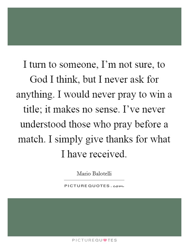I turn to someone, I'm not sure, to God I think, but I never ask for anything. I would never pray to win a title; it makes no sense. I've never understood those who pray before a match. I simply give thanks for what I have received Picture Quote #1