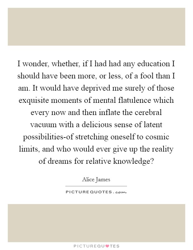 I wonder, whether, if I had had any education I should have been more, or less, of a fool than I am. It would have deprived me surely of those exquisite moments of mental flatulence which every now and then inflate the cerebral vacuum with a delicious sense of latent possibilities-of stretching oneself to cosmic limits, and who would ever give up the reality of dreams for relative knowledge? Picture Quote #1