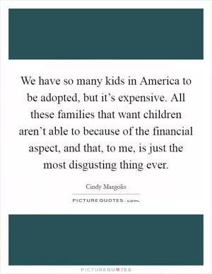 We have so many kids in America to be adopted, but it’s expensive. All these families that want children aren’t able to because of the financial aspect, and that, to me, is just the most disgusting thing ever Picture Quote #1