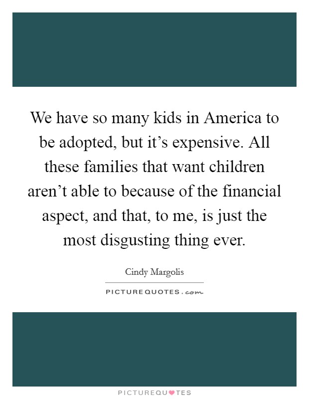 We have so many kids in America to be adopted, but it's expensive. All these families that want children aren't able to because of the financial aspect, and that, to me, is just the most disgusting thing ever Picture Quote #1