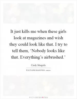It just kills me when these girls look at magazines and wish they could look like that. I try to tell them, ‘Nobody looks like that. Everything’s airbrushed.’ Picture Quote #1