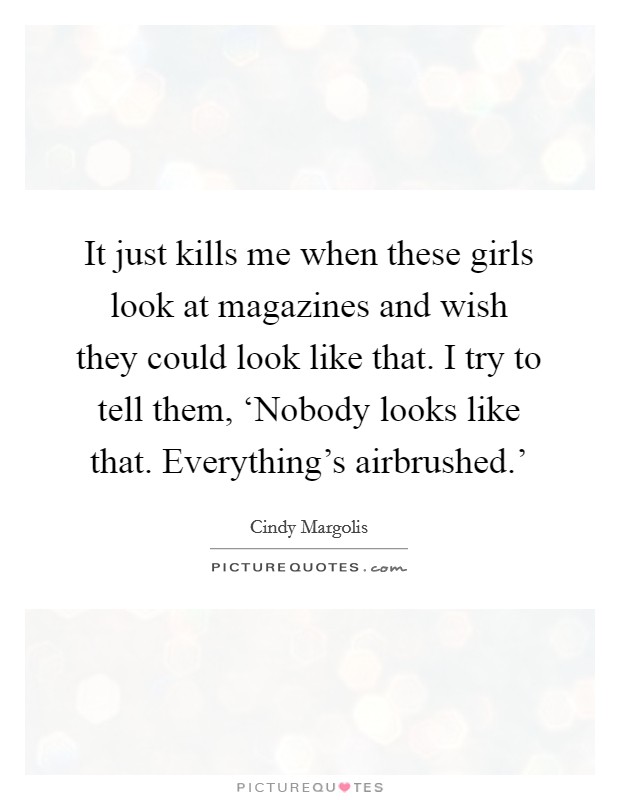 It just kills me when these girls look at magazines and wish they could look like that. I try to tell them, ‘Nobody looks like that. Everything's airbrushed.' Picture Quote #1