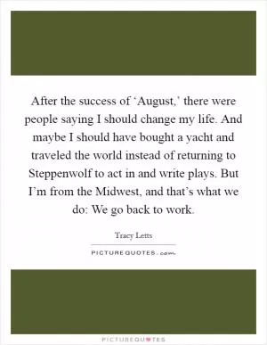 After the success of ‘August,’ there were people saying I should change my life. And maybe I should have bought a yacht and traveled the world instead of returning to Steppenwolf to act in and write plays. But I’m from the Midwest, and that’s what we do: We go back to work Picture Quote #1