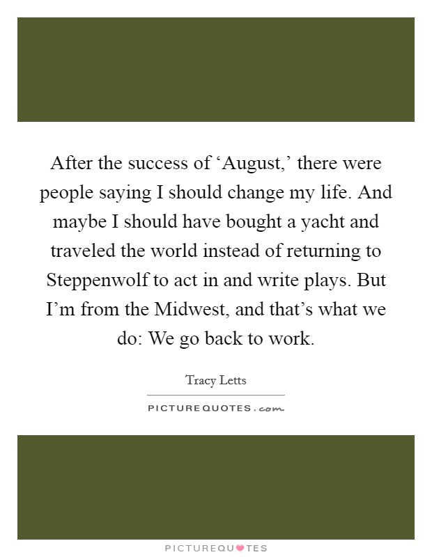 After the success of ‘August,' there were people saying I should change my life. And maybe I should have bought a yacht and traveled the world instead of returning to Steppenwolf to act in and write plays. But I'm from the Midwest, and that's what we do: We go back to work Picture Quote #1