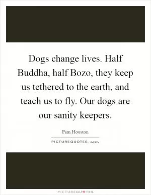 Dogs change lives. Half Buddha, half Bozo, they keep us tethered to the earth, and teach us to fly. Our dogs are our sanity keepers Picture Quote #1