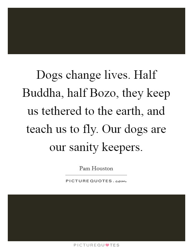 Dogs change lives. Half Buddha, half Bozo, they keep us tethered to the earth, and teach us to fly. Our dogs are our sanity keepers Picture Quote #1