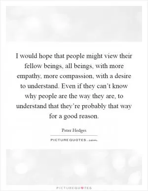 I would hope that people might view their fellow beings, all beings, with more empathy, more compassion, with a desire to understand. Even if they can’t know why people are the way they are, to understand that they’re probably that way for a good reason Picture Quote #1