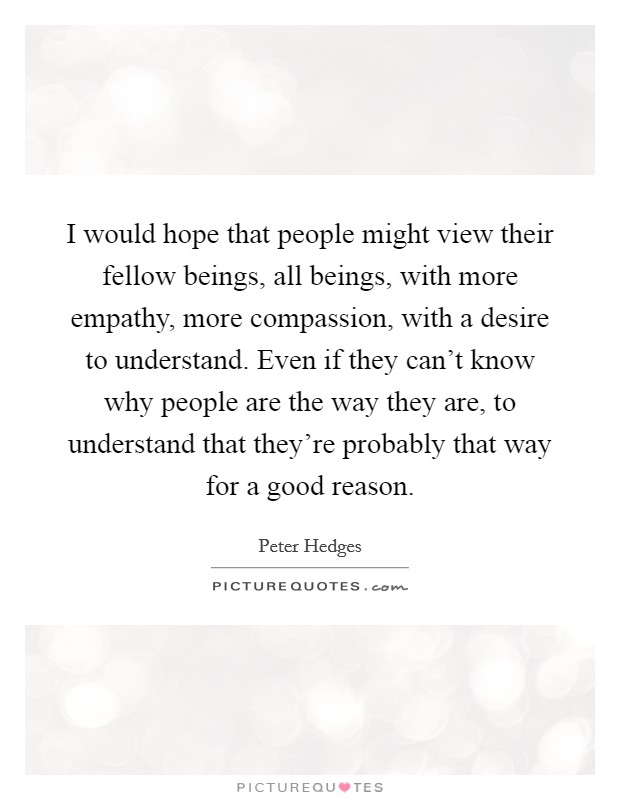 I would hope that people might view their fellow beings, all beings, with more empathy, more compassion, with a desire to understand. Even if they can't know why people are the way they are, to understand that they're probably that way for a good reason Picture Quote #1