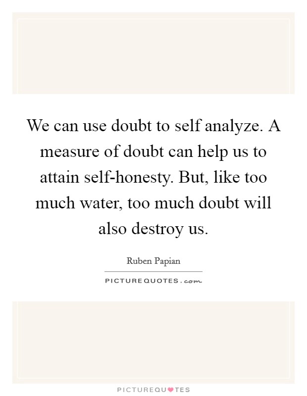 We can use doubt to self analyze. A measure of doubt can help us to attain self-honesty. But, like too much water, too much doubt will also destroy us Picture Quote #1