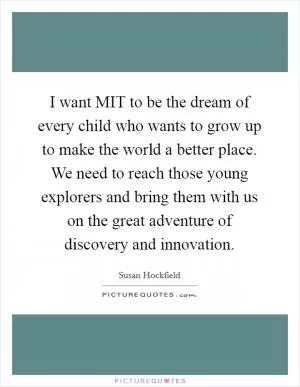 I want MIT to be the dream of every child who wants to grow up to make the world a better place. We need to reach those young explorers and bring them with us on the great adventure of discovery and innovation Picture Quote #1