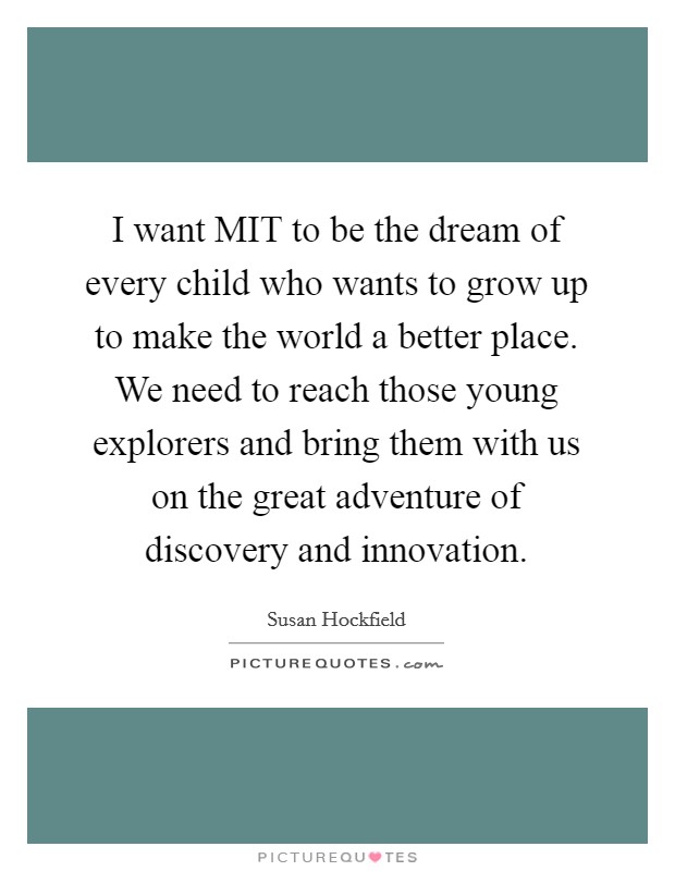 I want MIT to be the dream of every child who wants to grow up to make the world a better place. We need to reach those young explorers and bring them with us on the great adventure of discovery and innovation Picture Quote #1