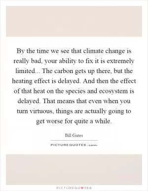 By the time we see that climate change is really bad, your ability to fix it is extremely limited... The carbon gets up there, but the heating effect is delayed. And then the effect of that heat on the species and ecosystem is delayed. That means that even when you turn virtuous, things are actually going to get worse for quite a while Picture Quote #1