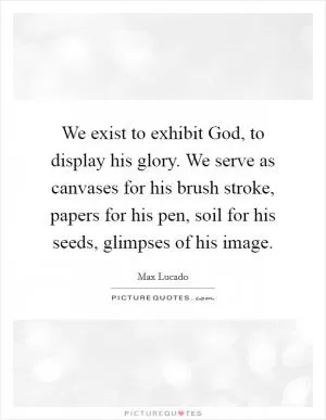 We exist to exhibit God, to display his glory. We serve as canvases for his brush stroke, papers for his pen, soil for his seeds, glimpses of his image Picture Quote #1