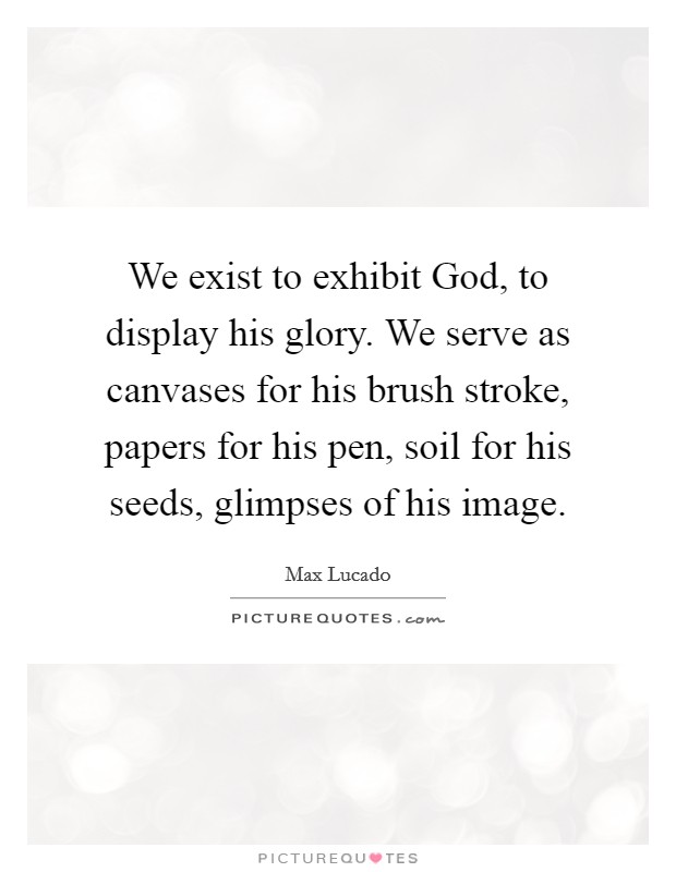 We exist to exhibit God, to display his glory. We serve as canvases for his brush stroke, papers for his pen, soil for his seeds, glimpses of his image Picture Quote #1