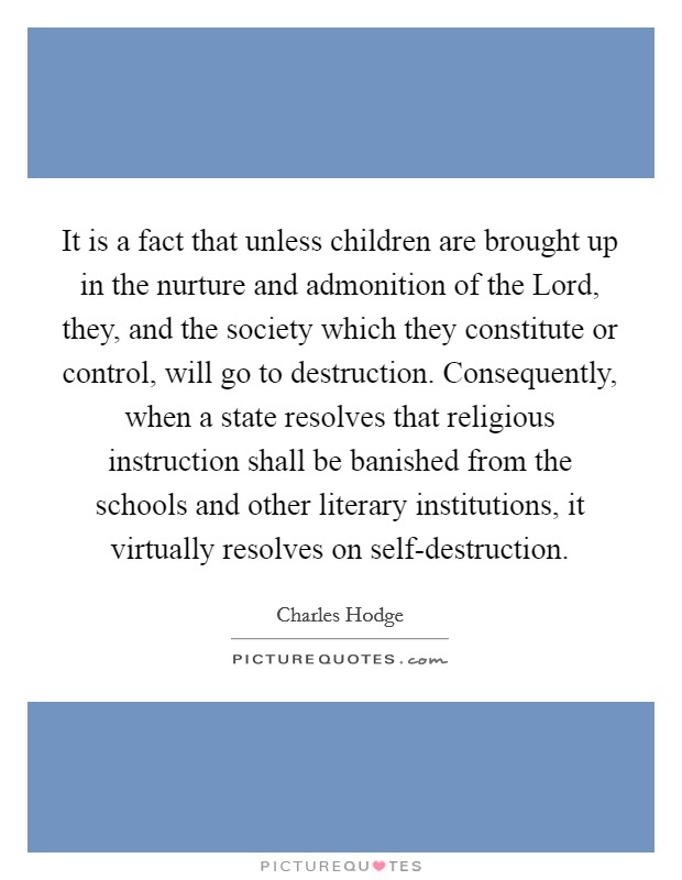 It is a fact that unless children are brought up in the nurture and admonition of the Lord, they, and the society which they constitute or control, will go to destruction. Consequently, when a state resolves that religious instruction shall be banished from the schools and other literary institutions, it virtually resolves on self-destruction Picture Quote #1