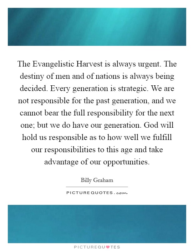 The Evangelistic Harvest is always urgent. The destiny of men and of nations is always being decided. Every generation is strategic. We are not responsible for the past generation, and we cannot bear the full responsibility for the next one; but we do have our generation. God will hold us responsible as to how well we fulfill our responsibilities to this age and take advantage of our opportunities Picture Quote #1