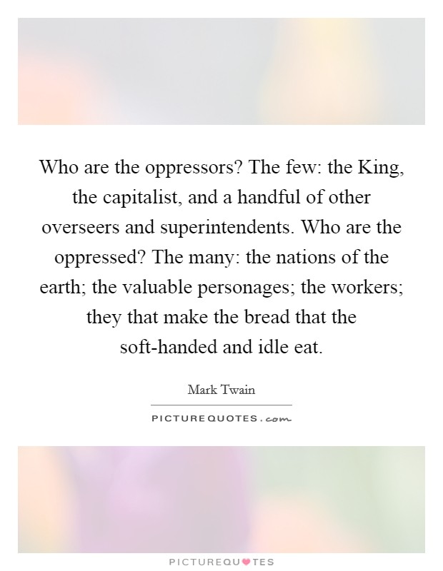 Who are the oppressors? The few: the King, the capitalist, and a handful of other overseers and superintendents. Who are the oppressed? The many: the nations of the earth; the valuable personages; the workers; they that make the bread that the soft-handed and idle eat Picture Quote #1