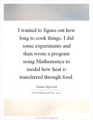 I wanted to figure out how long to cook things. I did some experiments and then wrote a program using Mathematica to model how heat is transferred through food Picture Quote #1