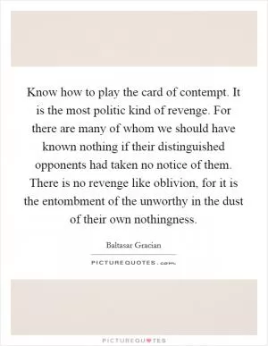 Know how to play the card of contempt. It is the most politic kind of revenge. For there are many of whom we should have known nothing if their distinguished opponents had taken no notice of them. There is no revenge like oblivion, for it is the entombment of the unworthy in the dust of their own nothingness Picture Quote #1
