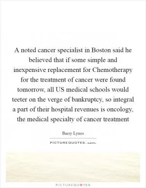 A noted cancer specialist in Boston said he believed that if some simple and inexpensive replacement for Chemotherapy for the treatment of cancer were found tomorrow, all US medical schools would teeter on the verge of bankruptcy, so integral a part of their hospital revenues is oncology, the medical specialty of cancer treatment Picture Quote #1