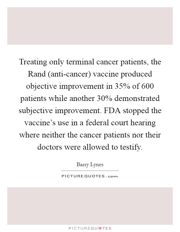 Treating only terminal cancer patients, the Rand (anti-cancer) vaccine produced objective improvement in 35% of 600 patients while another 30% demonstrated subjective improvement. FDA stopped the vaccine's use in a federal court hearing where neither the cancer patients nor their doctors were allowed to testify Picture Quote #1